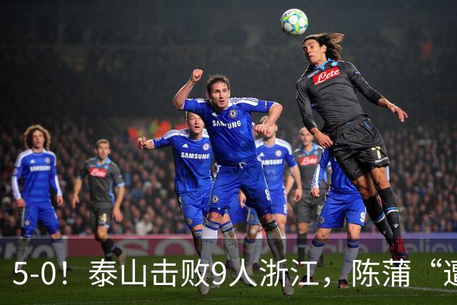 5-0！泰山击败9人浙江，陈蒲“遭诟病”，“单刀不进”帽子戏法